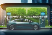 华为首款电动汽车（华为首款电动汽车价钱多少）