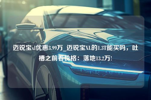 迈锐宝xl优惠3.99万_迈锐宝XL的1.3T能买吗，吐槽之前看价格：落地13.2万!