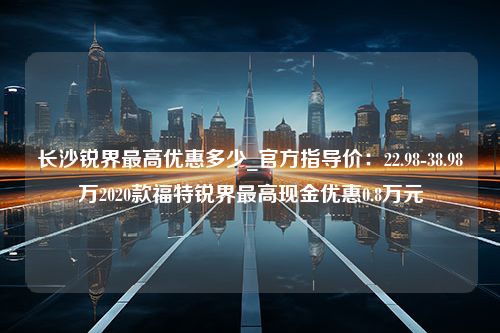 长沙锐界最高优惠多少_官方指导价：22.98-38.98万2020款福特锐界最高现金优惠0.8万元