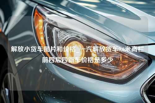 解放小货车图片和价格_一汽解放货车9.6米高栏前四后四新车价格是多少