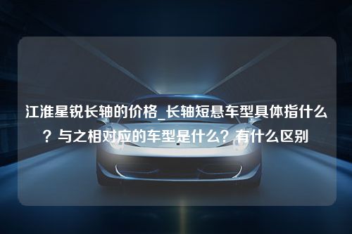 江淮星锐长轴的价格_长轴短悬车型具体指什么？与之相对应的车型是什么？有什么区别