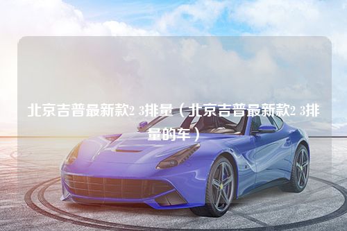 北京吉普最新款2 3排量（北京吉普最新款2 3排量的车）