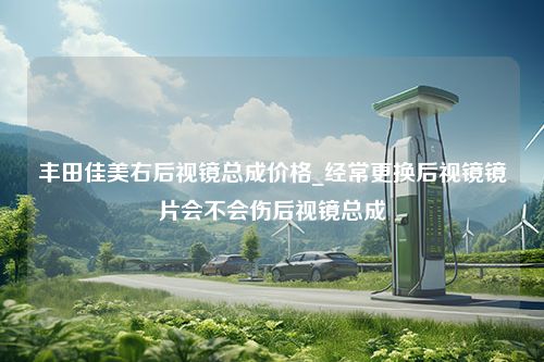 丰田佳美右后视镜总成价格_经常更换后视镜镜片会不会伤后视镜总成