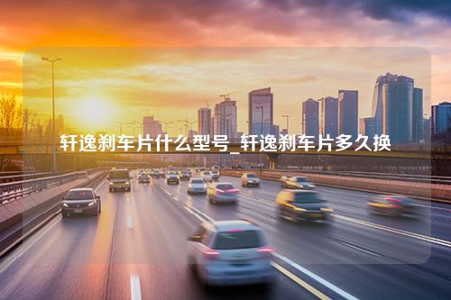 轩逸刹车片什么型号_轩逸刹车片多久换