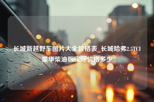 长城新越野车图片大全价格表_长城哈弗2.5TCI豪华柴油版实际价格多少