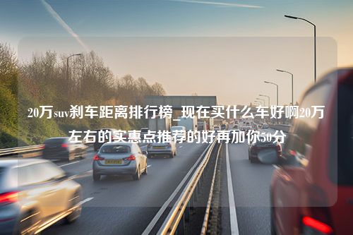 20万suv刹车距离排行榜_现在买什么车好啊20万左右的实惠点推荐的好再加你50分