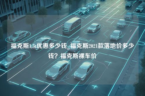 福克斯1.5t优惠多少钱_福克斯2021款落地价多少钱？福克斯裸车价