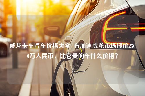 威龙卡车汽车价格大全_布加迪威龙市场报价2500万人民币，比它贵的车什么价格？