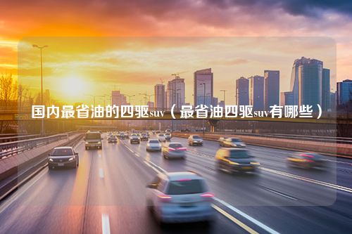 国内最省油的四驱suv（最省油四驱suv有哪些）