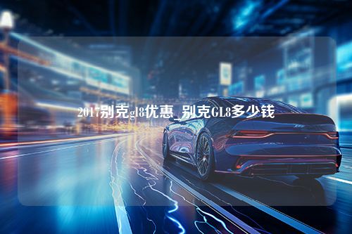 2017别克gl8优惠_别克GL8多少钱