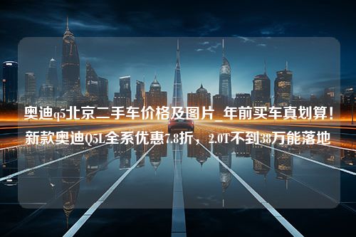 奥迪q5北京二手车价格及图片_年前买车真划算！新款奥迪Q5L全系优惠7.8折，2.0T不到38万能落地