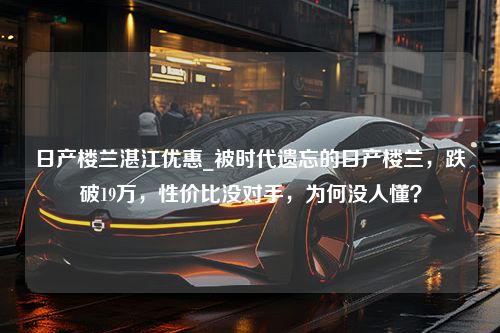 日产楼兰湛江优惠_被时代遗忘的日产楼兰，跌破19万，性价比没对手，为何没人懂？