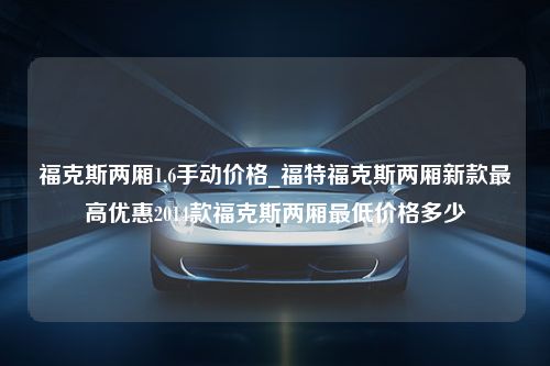 福克斯两厢1.6手动价格_福特福克斯两厢新款最高优惠2014款福克斯两厢最低价格多少