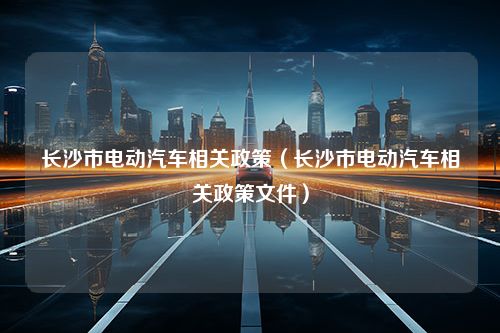 长沙市电动汽车相关政策（长沙市电动汽车相关政策文件）