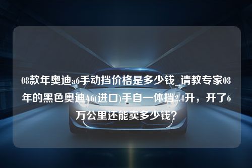 08款年奥迪a6手动挡价格是多少钱_请教专家08年的黑色奥迪A6(进口)手自一体挡2.4升，开了6万公里还能卖多少钱？