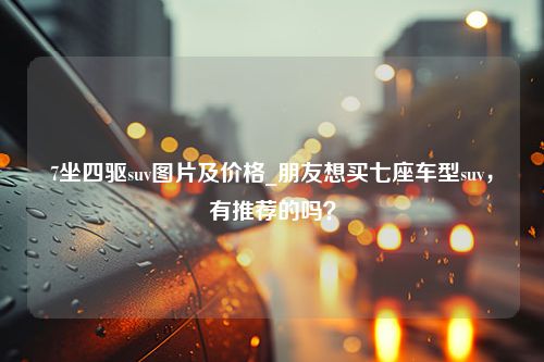 7坐四驱suv图片及价格_朋友想买七座车型suv，有推荐的吗？