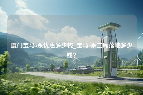 厦门宝马5系优惠多少钱_宝马5系三厢落地多少钱？