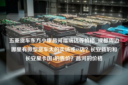 五菱货车东方小康昌河福瑞达等价格_成都周边哪里有微型货车大的卖场或4S店？长安新豹和长安星卡国4的售价？昌河的价格