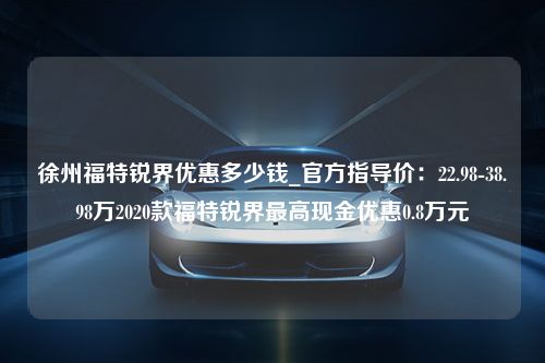 徐州福特锐界优惠多少钱_官方指导价：22.98-38.98万2020款福特锐界最高现金优惠0.8万元