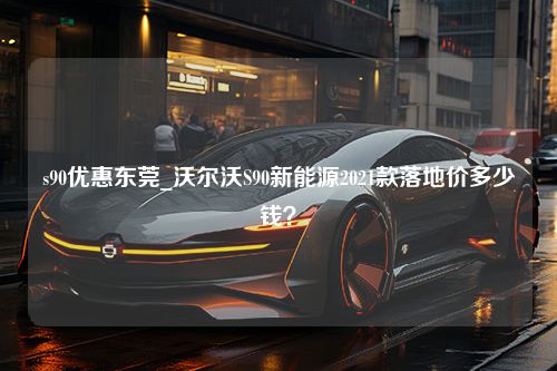 s90优惠东莞_沃尔沃S90新能源2021款落地价多少钱？