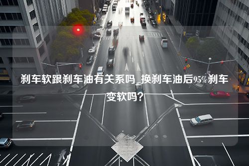 刹车软跟刹车油有关系吗_换刹车油后95%刹车变软吗？