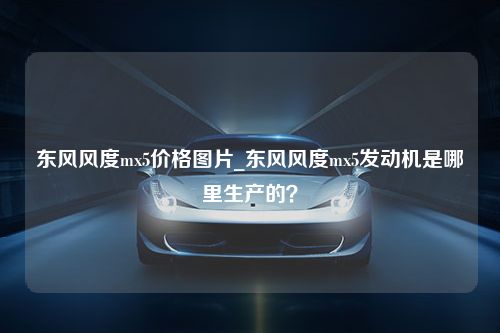 东风风度mx5价格图片_东风风度mx5发动机是哪里生产的？