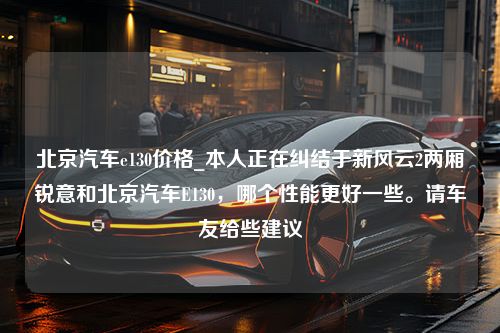 北京汽车e130价格_本人正在纠结于新风云2两厢锐意和北京汽车E130，哪个性能更好一些。请车友给些建议