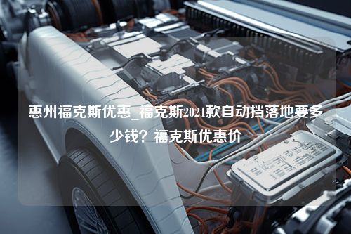 惠州福克斯优惠_福克斯2021款自动挡落地要多少钱？福克斯优惠价