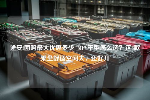 途安l团购最大优惠多少_MPV车型怎么选？这8款乘坐舒适空间大，还好开