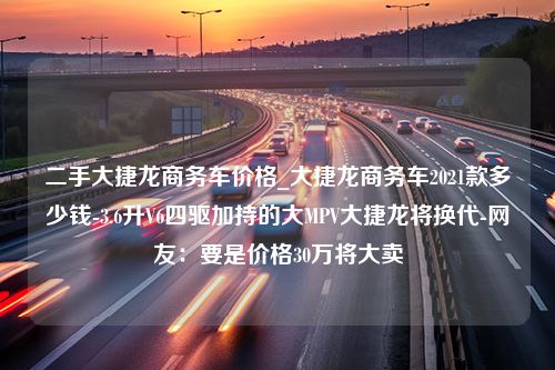 二手大捷龙商务车价格_大捷龙商务车2021款多少钱-3.6升V6四驱加持的大MPV大捷龙将换代-网友：要是价格30万将大卖