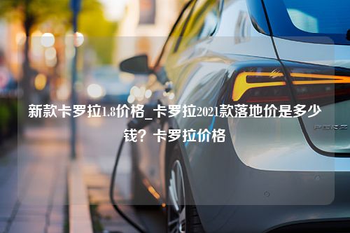 新款卡罗拉1.8价格_卡罗拉2021款落地价是多少钱？卡罗拉价格