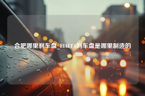 合肥哪里刹车盘_EIAUFA刹车盘是哪里制造的