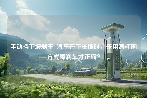 手动挡下坡刹车_汽车在下长坡时，采用怎样的方式踩刹车才正确？