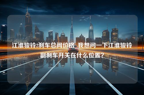 江淮骏铃2刹车总阀价格_我想问一下江淮骏铃副刹车开关在什么位置？