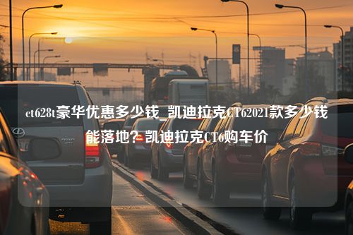 ct628t豪华优惠多少钱_凯迪拉克CT62021款多少钱能落地？凯迪拉克CT6购车价