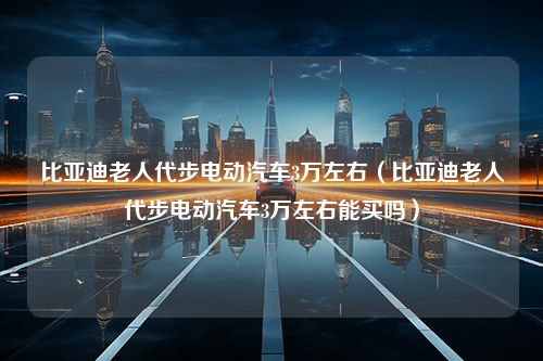 比亚迪老人代步电动汽车3万左右（比亚迪老人代步电动汽车3万左右能买吗）