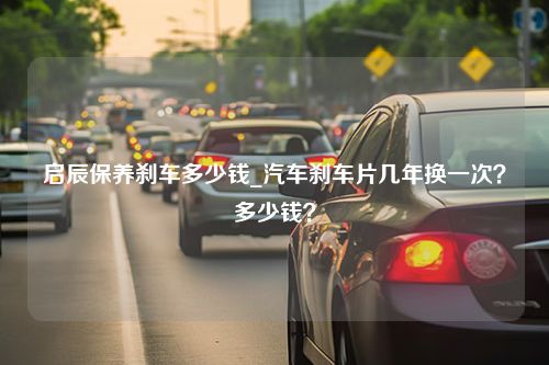 启辰保养刹车多少钱_汽车刹车片几年换一次？多少钱？