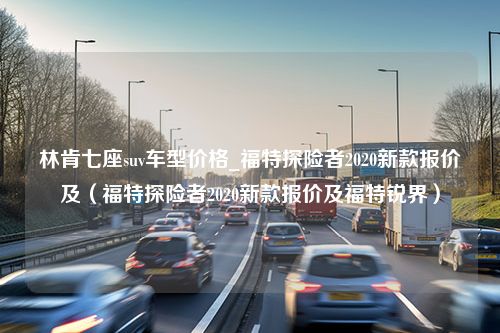 林肯七座suv车型价格_福特探险者2020新款报价及（福特探险者2020新款报价及福特锐界）