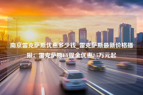 南京雷克萨斯优惠多少钱_雷克萨斯最新价格播报：雷克萨斯UX现金优惠2.5万元起