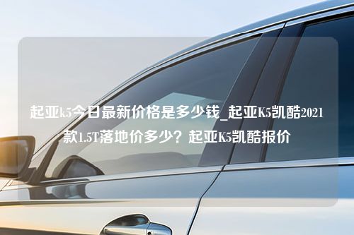 起亚k5今日最新价格是多少钱_起亚K5凯酷2021款1.5T落地价多少？起亚K5凯酷报价