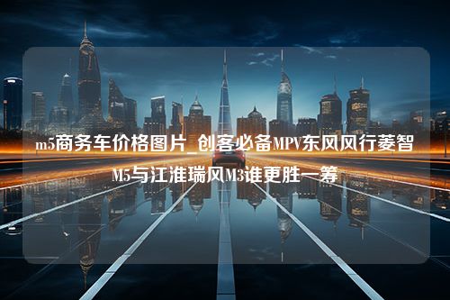 m5商务车价格图片_创客必备MPV东风风行菱智M5与江淮瑞风M3谁更胜一筹