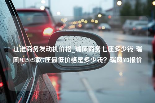 江淮商务发动机价格_瑞风商务七座多少钱-瑞风M32022款7座最低价格是多少钱？瑞风M3报价