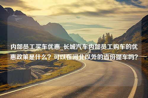 内部员工买车优惠_长城汽车内部员工购车的优惠政策是什么？可以在河北以外的省份提车吗？