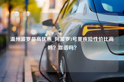 温州波罗最高优惠_阿波罗1号重疾险性价比高吗？靠谱吗？