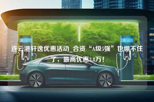 连云港轩逸优惠活动_合资“A级5强”也绷不住了，最高优惠3.8万！