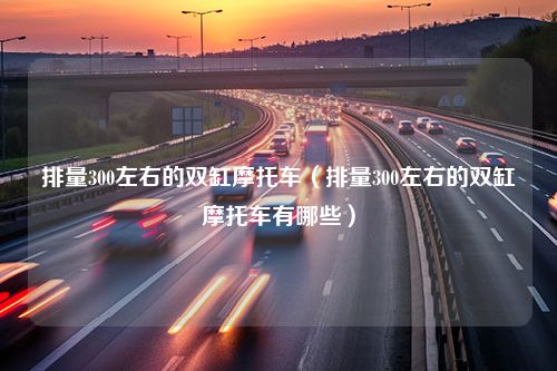 排量300左右的双缸摩托车（排量300左右的双缸摩托车有哪些）