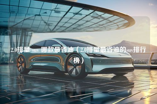 2.0排量 suv 哪款最省油（2.0排量最省油的suv排行榜）