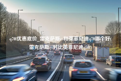 q70l优惠底价_雷克萨斯es和英菲尼迪q70哪个好(雷克萨斯es对比英菲尼迪q50l)