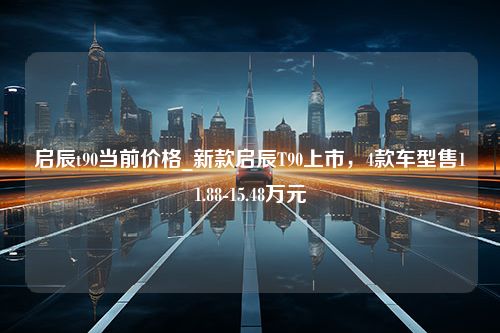 启辰t90当前价格_新款启辰T90上市，4款车型售11.88-15.48万元