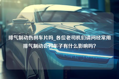 排气制动伤刹车片吗_各位老司机们请问经常用排气制动会对车子有什么影响吗？